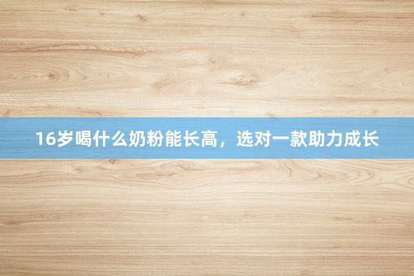 16岁喝什么奶粉能长高，选对一款助力成长