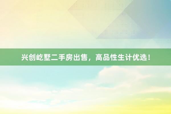 兴创屹墅二手房出售，高品性生计优选！