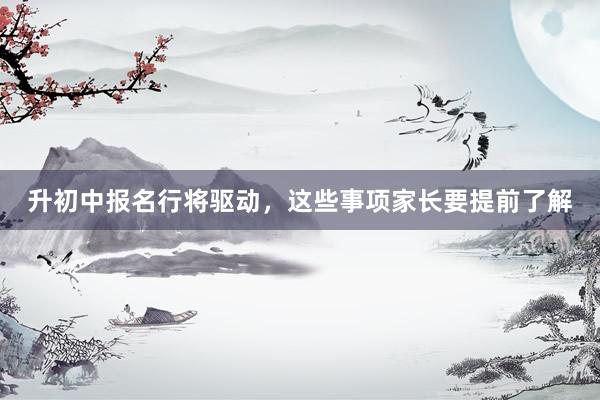 升初中报名行将驱动，这些事项家长要提前了解