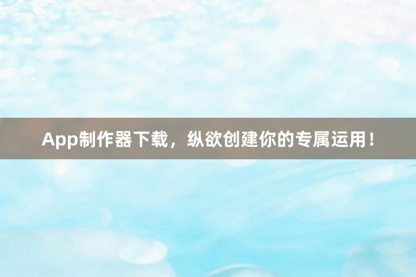 App制作器下载，纵欲创建你的专属运用！