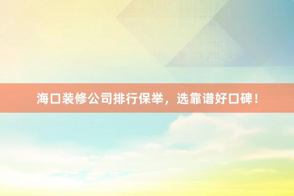 海口装修公司排行保举，选靠谱好口碑！