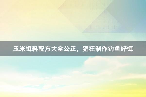 玉米饵料配方大全公正，猖狂制作钓鱼好饵